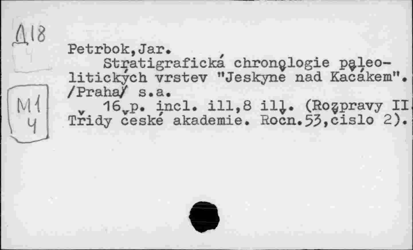 ﻿ДІ8
Petrbok,Jar.
Stratigraficka chronologie p^leo-litickych vrstev ’’Jeskyne nad Kacakem”. /Praha/ s.a.
v 16vp. incl. ill,8 il J. (Roçpravy II Tridy ceské akademie. Rocn.53,cislo 2).